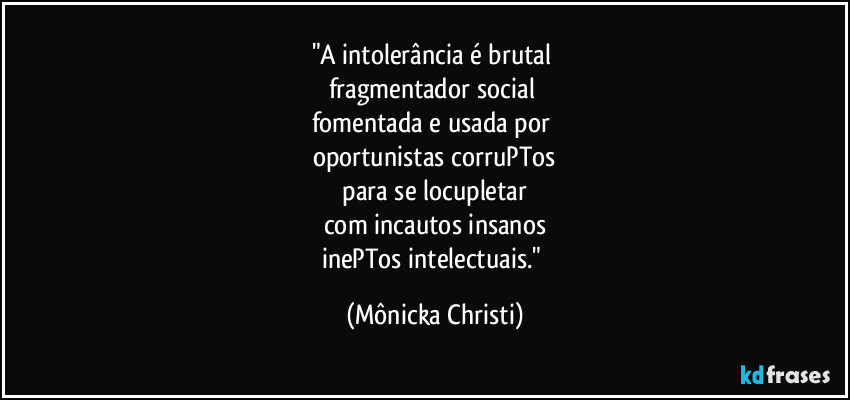 "A intolerância é brutal
fragmentador social
fomentada e usada por
oportunistas corruPTos
para se locupletar
com incautos insanos
inePTos intelectuais." (Mônicka Christi)