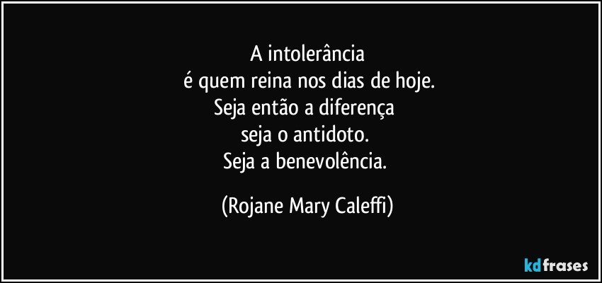 A intolerância
 é quem reina nos dias de hoje.
Seja então  a diferença 
seja o antidoto.  
Seja a benevolência. (Rojane Mary Caleffi)