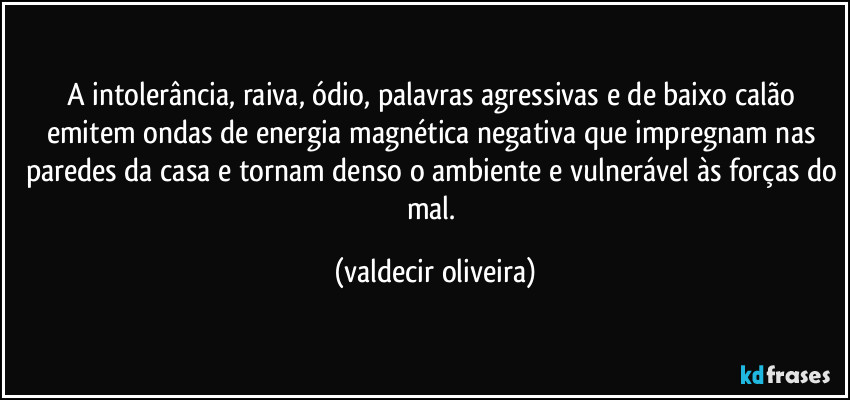 A intolerância, raiva, ódio, palavras agressivas e de baixo calão emitem ondas de energia magnética negativa que impregnam nas paredes da casa e tornam denso o ambiente e vulnerável às forças do mal. (valdecir oliveira)