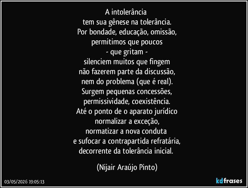 A intolerância 
tem sua gênese na tolerância.
Por bondade, educação, omissão,
permitimos que poucos
- que gritam -
silenciem muitos que fingem
não fazerem parte da discussão,
nem do problema (que é real).
Surgem pequenas concessões,
permissividade, coexistência.
Até o ponto de o aparato jurídico
normalizar a exceção,
normatizar a nova conduta 
e sufocar a contrapartida refratária,
decorrente da tolerância inicial. (Nijair Araújo Pinto)
