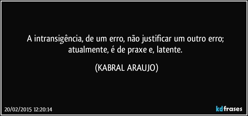 A intransigência,  de um erro,  não justificar um outro erro;  atualmente, é de praxe e, latente. (KABRAL ARAUJO)