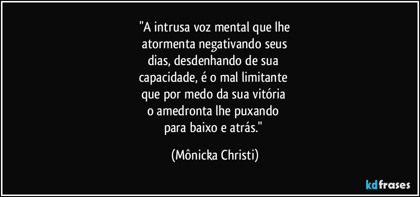 "A intrusa voz mental que lhe
 atormenta negativando seus 
dias, desdenhando de sua 
capacidade, é o mal limitante 
que por medo da sua vitória 
o amedronta lhe puxando 
para baixo e atrás." (Mônicka Christi)
