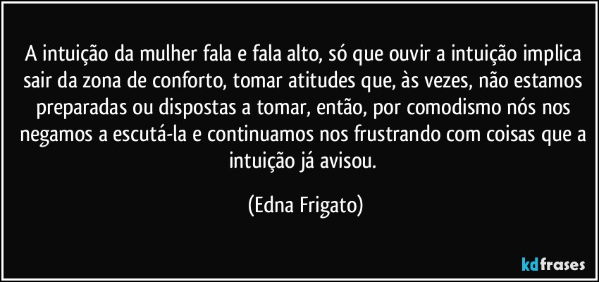 A intuição da mulher fala e fala alto, só  que ouvir a intuição implica sair da zona de conforto, tomar atitudes que, às vezes, não estamos preparadas ou dispostas a tomar, então, por comodismo nós nos negamos a escutá-la e continuamos nos frustrando com coisas que a intuição já avisou. (Edna Frigato)