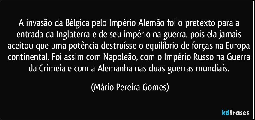 A invasão da Bélgica pelo Império Alemão foi o pretexto para a entrada da Inglaterra e de seu império na guerra, pois ela jamais aceitou que uma potência destruísse o equilíbrio de forças na Europa continental. Foi assim com Napoleão, com o Império Russo na Guerra da Crimeia e com a Alemanha nas duas guerras mundiais. (Mário Pereira Gomes)