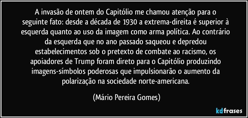 A invasão de ontem do Capitólio me chamou atenção para o seguinte fato: desde a década de 1930 a extrema-direita é superior à esquerda quanto ao uso da imagem como arma política. Ao contrário da esquerda que no ano passado saqueou e depredou estabelecimentos sob o pretexto de combate ao racismo, os apoiadores de Trump foram direto para o Capitólio produzindo imagens-símbolos poderosas que impulsionarão o aumento da polarização na sociedade norte-americana. (Mário Pereira Gomes)