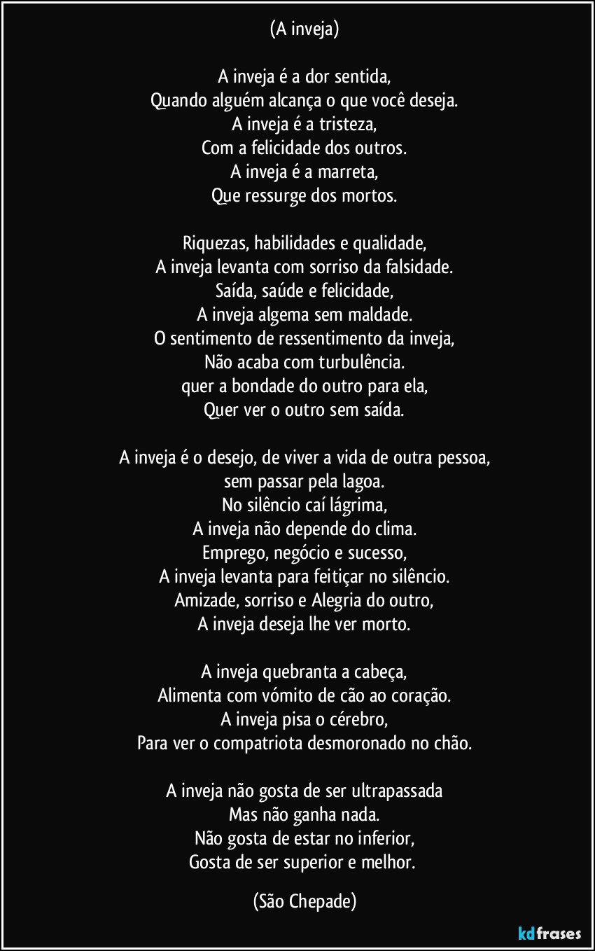 (A inveja)

A inveja é a dor sentida,
Quando alguém alcança o que você deseja.
A inveja é a tristeza,
Com a felicidade dos outros.
A inveja é a marreta,
Que ressurge dos mortos.

Riquezas, habilidades e qualidade,
A inveja levanta com sorriso da falsidade.
Saída, saúde e felicidade,
A inveja algema sem maldade.
O sentimento de ressentimento da inveja,
Não acaba com turbulência.
quer a bondade do outro para ela,
Quer ver o outro sem saída.

A inveja é o desejo, de viver a vida de outra pessoa,
sem passar pela lagoa.
No silêncio caí lágrima,
A inveja não depende do clima.
Emprego, negócio e sucesso,
A inveja levanta para feitiçar no silêncio.
Amizade, sorriso e Alegria do outro,
A inveja deseja lhe ver morto.

A inveja quebranta a cabeça,
Alimenta com vómito de cão ao coração.
A inveja pisa o cérebro,
Para ver o compatriota desmoronado no chão.

A inveja não gosta de ser ultrapassada
Mas não ganha nada.
Não gosta de estar no inferior,
Gosta de ser superior e melhor. (São Chepade)