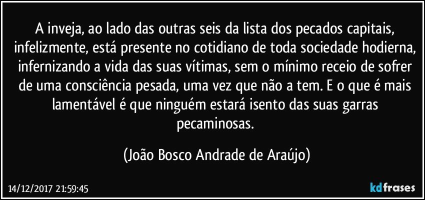 A inveja, ao lado das outras seis da lista dos pecados capitais, infelizmente, está presente no cotidiano de toda sociedade hodierna, infernizando a vida das suas vítimas, sem o mínimo receio de sofrer de uma consciência pesada, uma vez que não a tem. E o que é mais lamentável é que ninguém estará isento das suas garras pecaminosas. (João Bosco Andrade de Araújo)