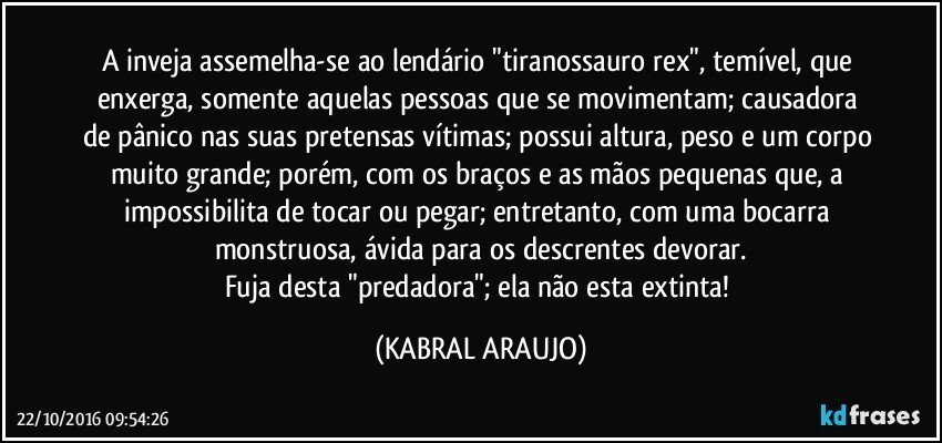 A inveja assemelha-se ao lendário "tiranossauro rex", temível, que enxerga, somente aquelas pessoas que se movimentam; causadora de pânico nas suas pretensas vítimas; possui altura, peso e um corpo muito grande; porém, com os braços e as mãos pequenas que, a impossibilita de tocar ou pegar; entretanto, com uma bocarra monstruosa, ávida para os descrentes devorar.
Fuja desta "predadora"; ela não esta extinta! (KABRAL ARAUJO)