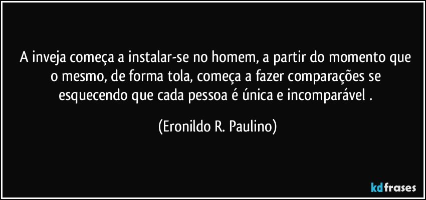 A inveja começa a  instalar-se no homem, a partir do momento que o mesmo, de forma tola, começa a fazer comparações  se esquecendo que cada pessoa é única e incomparável . (Eronildo R. Paulino)