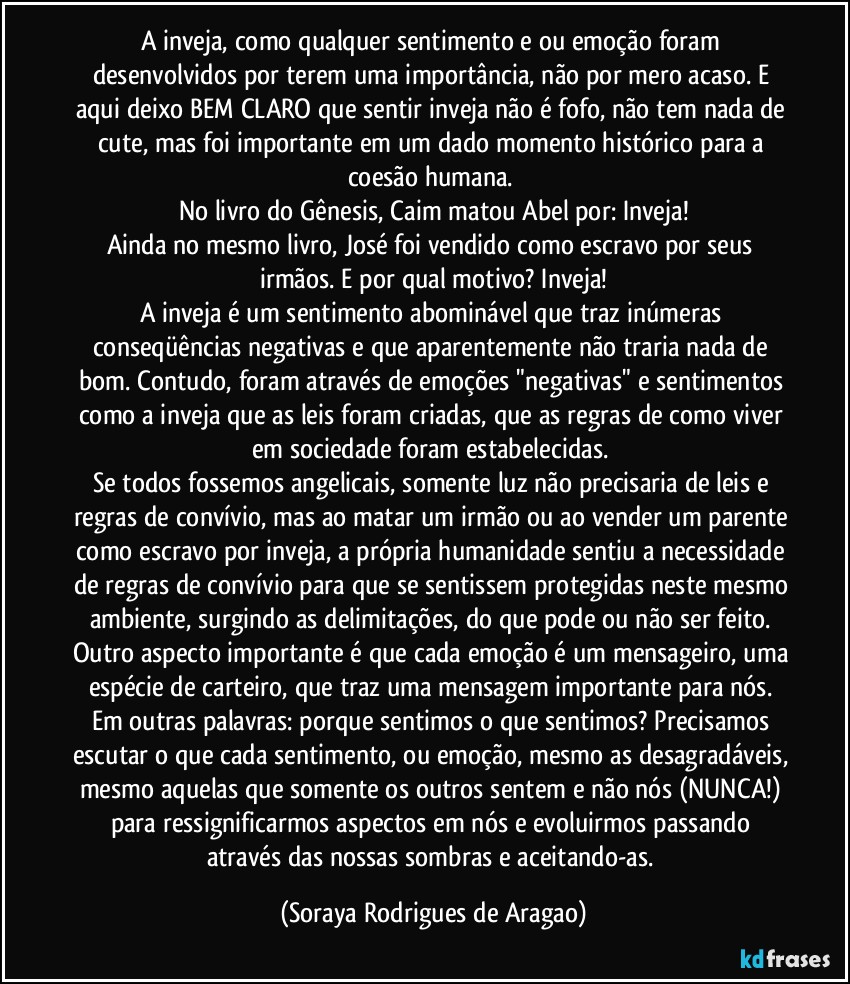 A inveja, como qualquer sentimento e/ou emoção foram desenvolvidos por terem uma importância, não por mero acaso. E aqui deixo BEM CLARO que sentir inveja não é fofo, não tem nada de cute, mas foi importante em um dado momento histórico para a coesão humana. 
No livro do Gênesis, Caim matou Abel por: Inveja!
Ainda no mesmo livro, José foi vendido como escravo por seus irmãos. E por qual motivo? Inveja!
A inveja é um sentimento abominável que traz inúmeras conseqüências negativas e que aparentemente não traria nada de bom. Contudo, foram através de emoções "negativas" e sentimentos como a inveja que as leis foram criadas, que as regras de como viver em sociedade foram estabelecidas. 
Se todos fossemos angelicais, somente luz não precisaria de leis e regras de convívio, mas ao matar um irmão ou ao vender um parente como escravo por inveja, a própria humanidade sentiu a necessidade de regras de convívio para que se sentissem protegidas neste mesmo ambiente, surgindo as delimitações, do que pode ou não ser feito. 
Outro aspecto importante é que cada emoção é um mensageiro, uma espécie de carteiro, que traz uma mensagem importante para nós. Em outras palavras: porque sentimos o que sentimos? Precisamos escutar o que cada sentimento, ou emoção, mesmo as desagradáveis, mesmo aquelas que somente os outros sentem e não nós (NUNCA!) para ressignificarmos aspectos em nós e evoluirmos passando através das nossas sombras e aceitando-as. (Soraya Rodrigues de Aragao)