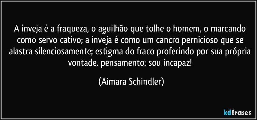 A inveja é a fraqueza, o aguilhão que tolhe o homem, o marcando como servo cativo;  a inveja é como um cancro pernicioso que se alastra silenciosamente;  estigma do fraco proferindo por sua própria vontade, pensamento: sou incapaz! (Aimara Schindler)