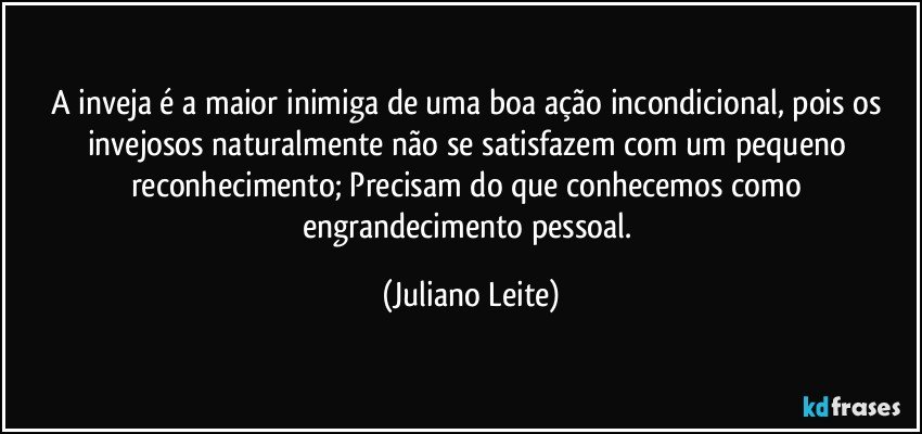 A inveja é a maior inimiga de uma boa ação incondicional, pois os invejosos naturalmente não se satisfazem com um pequeno reconhecimento; Precisam do que conhecemos como engrandecimento pessoal. (Juliano Leite)