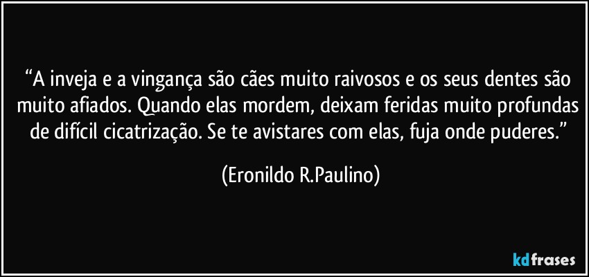 “A inveja e a vingança são cães muito raivosos e os seus dentes são muito afiados. Quando elas mordem, deixam feridas muito profundas de difícil cicatrização. Se te avistares com elas, fuja onde puderes.” (Eronildo R.Paulino)