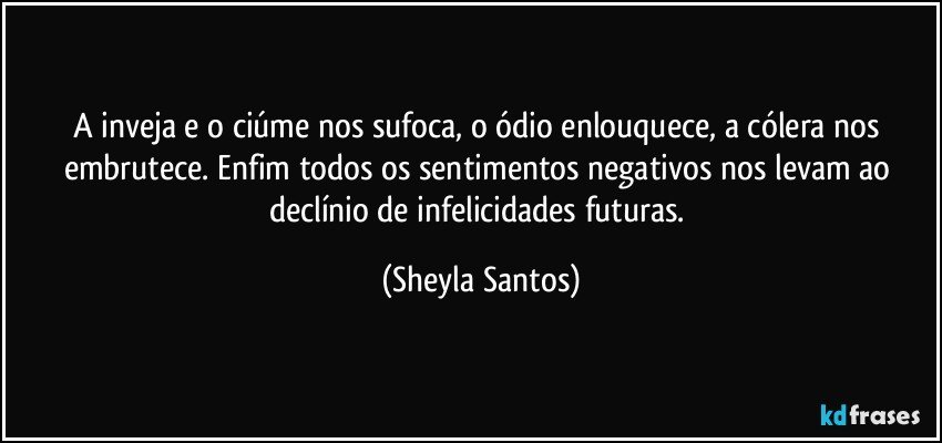 A inveja e o ciúme nos sufoca, o ódio enlouquece, a cólera nos embrutece. Enfim todos os sentimentos negativos nos levam ao declínio de infelicidades futuras. (Sheyla Santos)