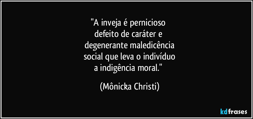 "A inveja é pernicioso 
defeito de caráter e 
degenerante maledicência
social que leva o indivíduo
a indigência moral." (Mônicka Christi)