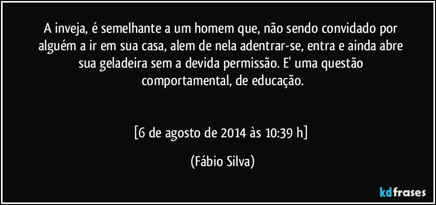 A inveja, é semelhante a um homem que, não sendo convidado por alguém a ir em sua casa, alem de nela adentrar-se, entra e ainda abre sua geladeira sem a devida permissão. E' uma questão comportamental, de educação.


[6 de agosto de 2014 às 10:39 h] (Fábio Silva)