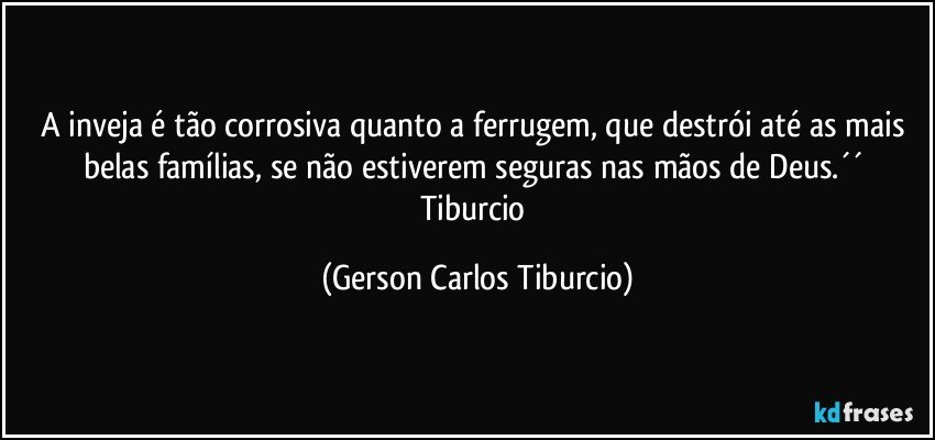 A inveja é tão corrosiva quanto a ferrugem, que destrói até as mais belas famílias, se não estiverem seguras nas mãos de Deus.´´ Tiburcio (Gerson Carlos Tiburcio)