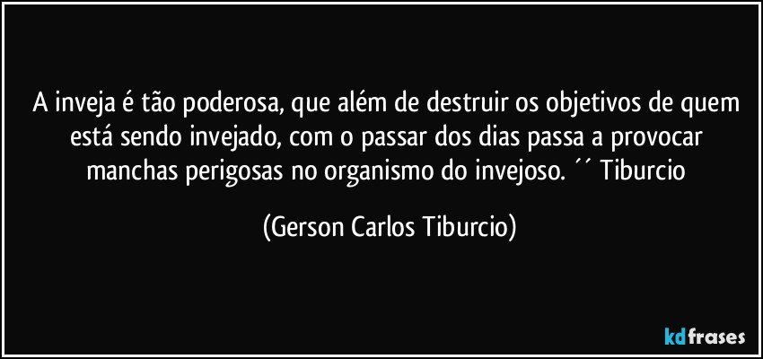 A inveja é tão poderosa, que além de destruir os objetivos de quem está sendo invejado, com o passar dos dias passa a provocar manchas perigosas no organismo do invejoso. ´´ Tiburcio (Gerson Carlos Tiburcio)