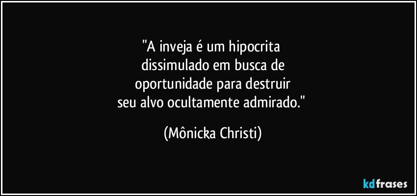 "A inveja é um hipocrita 
dissimulado em busca de
 oportunidade para destruir 
seu alvo ocultamente admirado." (Mônicka Christi)