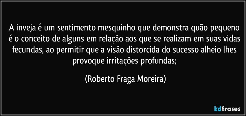 A inveja é um sentimento mesquinho que demonstra quão pequeno é o conceito de alguns em relação aos que se realizam em suas vidas fecundas, ao permitir que a visão distorcida do sucesso alheio lhes provoque irritações profundas; (Roberto Fraga Moreira)
