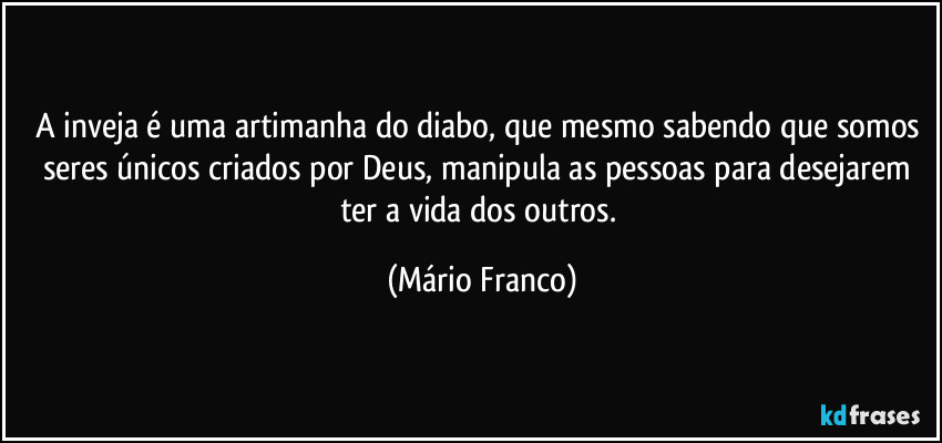 A inveja é uma artimanha do diabo, que mesmo sabendo que somos seres únicos criados por Deus, manipula as pessoas para desejarem ter a vida dos outros. (Mário Franco)
