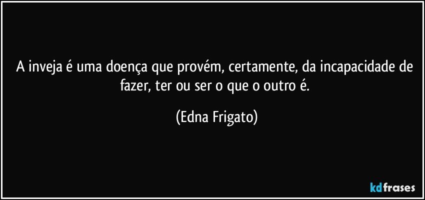 A inveja é uma doença que provém, certamente, da incapacidade de fazer, ter ou ser o que o outro é. (Edna Frigato)