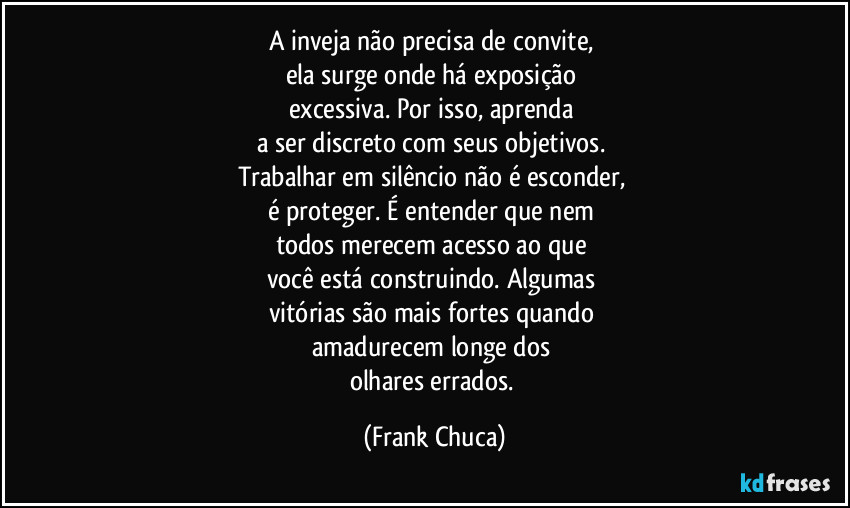 A inveja não precisa de convite, 
ela surge onde há exposição 
excessiva. Por isso, aprenda 
a ser discreto com seus objetivos. 
Trabalhar em silêncio não é esconder, 
é proteger. É entender que nem 
todos merecem acesso ao que 
você está construindo. Algumas 
vitórias são mais fortes quando 
amadurecem longe dos 
olhares errados. (Frank Chuca)