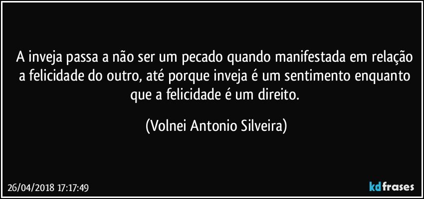 A inveja passa a não ser um pecado quando manifestada em relação a felicidade do outro, até porque inveja é um sentimento enquanto que a felicidade é um direito. (Volnei Antonio Silveira)