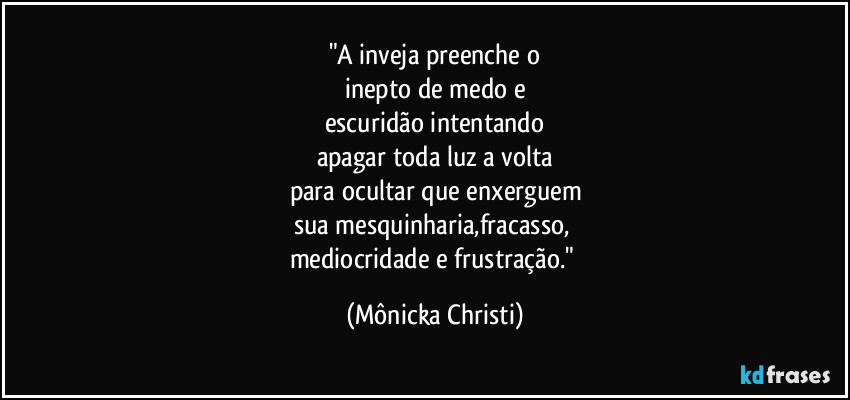 "A inveja preenche o
inepto de medo e
escuridão intentando
apagar toda luz a volta
para ocultar que enxerguem
sua mesquinharia,fracasso, 
mediocridade e frustração." (Mônicka Christi)