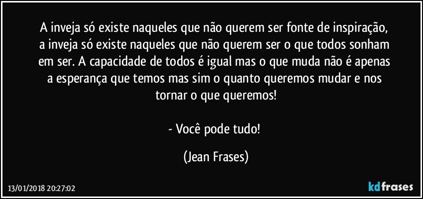 A inveja só existe naqueles que não querem ser fonte de inspiração, a inveja só existe naqueles que não querem ser o que todos sonham em ser. A capacidade de todos é igual mas o que muda não é apenas a esperança que temos mas sim o quanto queremos mudar e nos tornar o que queremos!

- Você pode tudo! (Jean Frases)