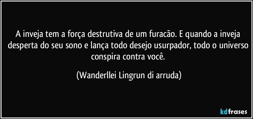 A inveja tem a força destrutiva de um furacão. E quando a inveja desperta do seu sono e lança todo desejo usurpador, todo o universo conspira contra você. (Wanderllei Lingrun di arruda)