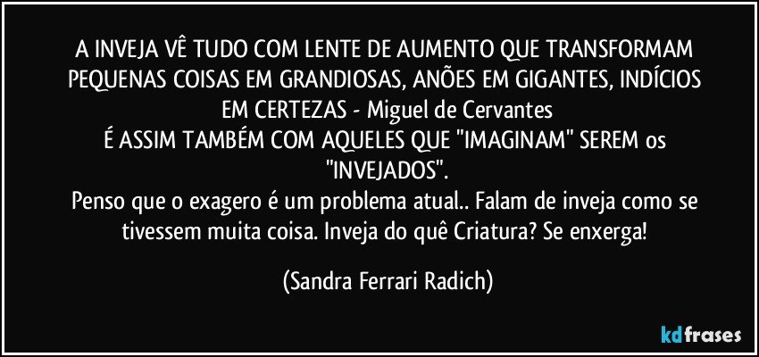 A INVEJA VÊ TUDO COM LENTE DE AUMENTO QUE TRANSFORMAM PEQUENAS COISAS EM GRANDIOSAS, ANÕES EM GIGANTES, INDÍCIOS EM CERTEZAS - Miguel de Cervantes
É ASSIM TAMBÉM COM AQUELES QUE "IMAGINAM" SEREM os "INVEJADOS".
Penso que o exagero é um problema atual.. Falam de inveja como se tivessem muita coisa. Inveja do quê Criatura? Se enxerga! (Sandra Ferrari Radich)