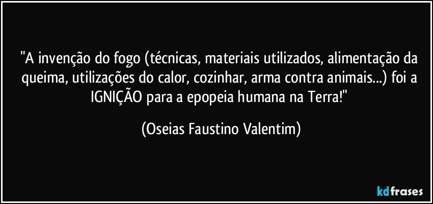 "A invenção do fogo (técnicas, materiais utilizados, alimentação da queima, utilizações do calor, cozinhar, arma contra animais...) foi a IGNIÇÃO para a epopeia humana na Terra!" (Oseias Faustino Valentim)