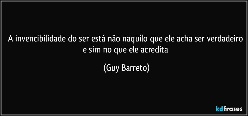 A invencibilidade do ser está não naquilo que ele acha ser verdadeiro e sim no que ele acredita (Guy Barreto)