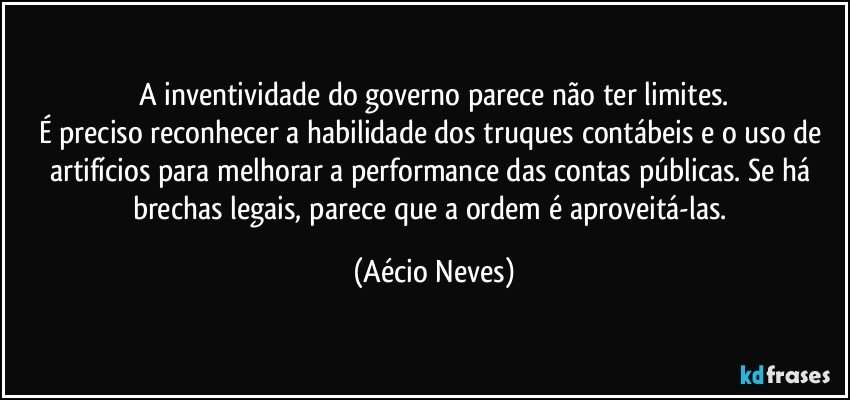 A inventividade do governo parece não ter limites.
É preciso reconhecer a habilidade dos truques contábeis e o uso de artifícios para melhorar a performance das contas públicas. Se há brechas legais, parece que a ordem é aproveitá-las. (Aécio Neves)