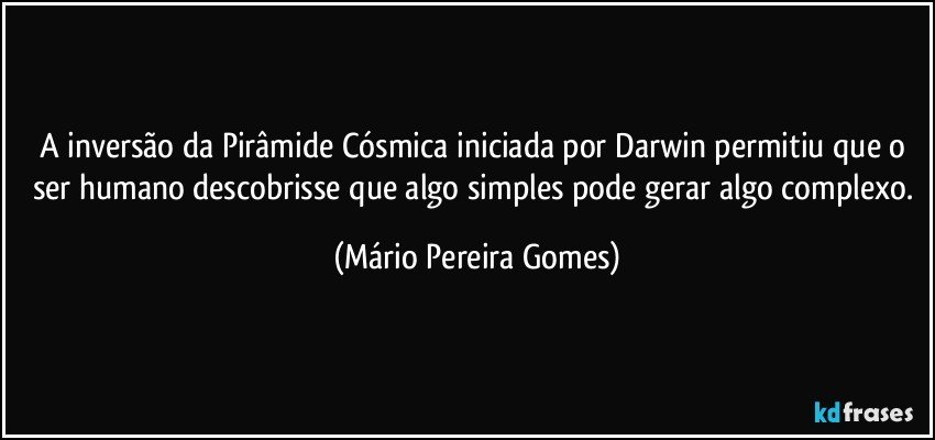 A inversão da Pirâmide Cósmica iniciada por Darwin permitiu que o ser humano descobrisse que algo simples pode gerar algo complexo. (Mário Pereira Gomes)