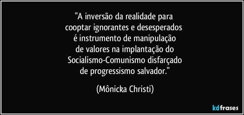 "A inversão da realidade para 
cooptar ignorantes e desesperados 
é instrumento de manipulação
 de valores na implantação do 
Socialismo-Comunismo disfarçado
 de progressismo salvador." (Mônicka Christi)