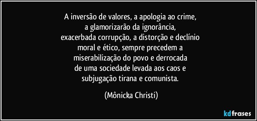 A inversão de valores, a apologia ao crime, 
a glamorizarão da ignorância, 
exacerbada corrupção, a distorção e declínio 
moral e ético,  sempre precedem a 
miserabilização do povo e derrocada 
de uma sociedade levada aos caos e 
subjugação tirana e comunista. (Mônicka Christi)