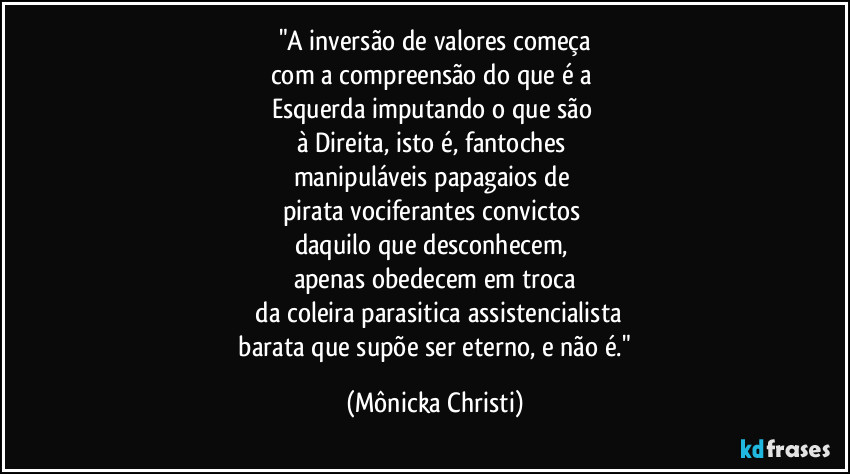 "A inversão de valores começa
com a compreensão do que é a 
Esquerda imputando o que são 
à Direita, isto é, fantoches 
manipuláveis papagaios de 
pirata vociferantes convictos 
daquilo que desconhecem, 
apenas obedecem em troca
 da coleira parasitica assistencialista
 barata que supõe ser eterno, e não é." (Mônicka Christi)