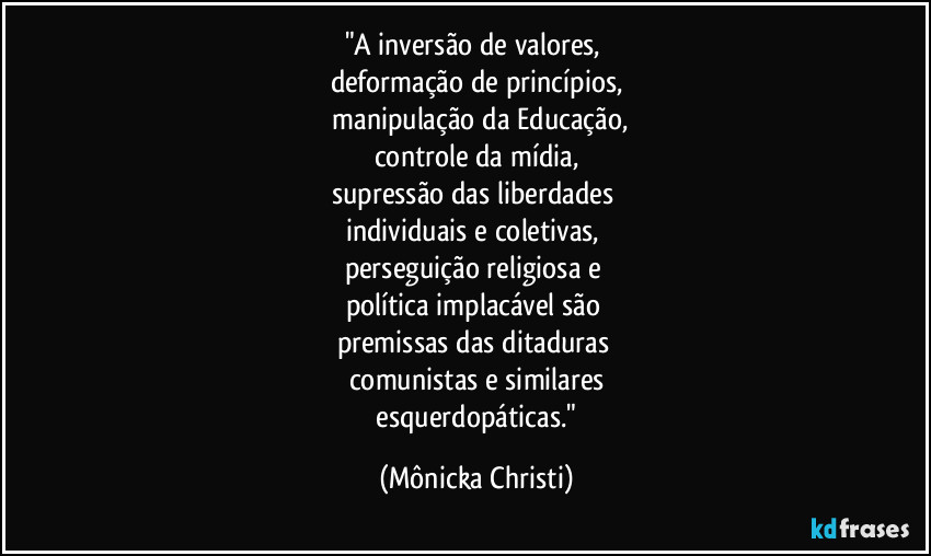 "A inversão de valores, 
deformação de princípios,
 manipulação da Educação,
controle da mídia,
supressão das liberdades 
individuais e coletivas, 
perseguição religiosa e 
política implacável são 
premissas das ditaduras 
comunistas e similares
 esquerdopáticas." (Mônicka Christi)