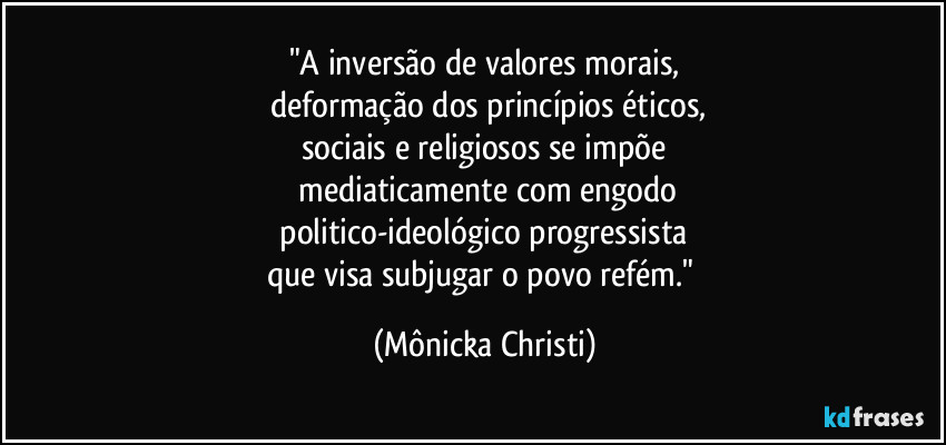 "A inversão de valores morais,
deformação dos princípios éticos,
sociais e religiosos se impõe
mediaticamente com engodo
politico-ideológico progressista
que visa subjugar o povo refém." (Mônicka Christi)