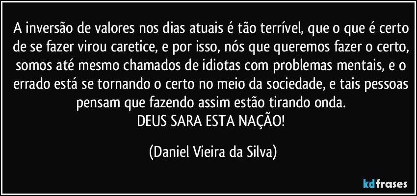 A inversão de valores nos dias atuais é tão terrível, que o que é certo de se fazer virou caretice, e por isso, nós que queremos fazer o certo, somos até mesmo chamados de idiotas com problemas mentais, e o errado está se tornando o certo no meio da sociedade, e tais pessoas pensam que fazendo assim estão tirando onda. 
DEUS SARA ESTA NAÇÃO! (Daniel Vieira da Silva)