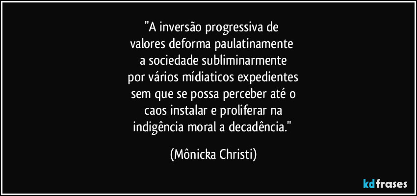 "A inversão progressiva de 
valores deforma paulatinamente 
a sociedade subliminarmente
 por vários mídiaticos expedientes 
sem que se possa perceber até o
 caos instalar e proliferar na 
indigência moral a decadência." (Mônicka Christi)