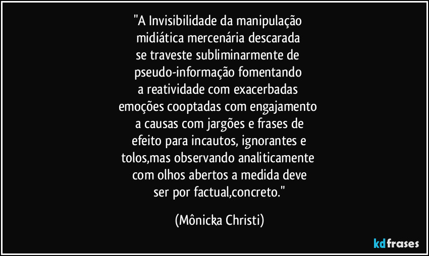 "A Invisibilidade da manipulação 
midiática mercenária descarada 
se traveste subliminarmente de  
pseudo-informação fomentando 
a reatividade com exacerbadas 
emoções cooptadas com engajamento 
a causas com jargões e frases de
 efeito para incautos, ignorantes e 
tolos,mas observando analiticamente 
com olhos abertos a medida deve
 ser por factual,concreto." (Mônicka Christi)