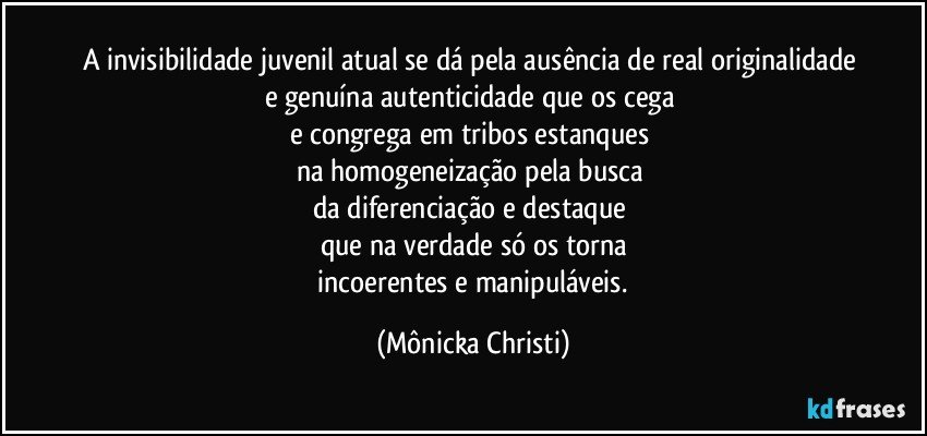 A invisibilidade juvenil atual se dá pela ausência de real originalidade 
e genuína  autenticidade que os cega 
e congrega em tribos estanques 
na  homogeneização pela busca 
da diferenciação e destaque 
que na verdade só os torna
 incoerentes e manipuláveis. (Mônicka Christi)