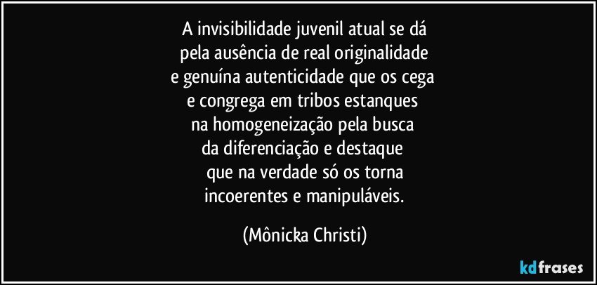 A invisibilidade juvenil atual se dá
 pela ausência de real originalidade 
e genuína  autenticidade que os cega 
e congrega em tribos estanques 
na  homogeneização pela busca 
da diferenciação e destaque 
que na verdade só os torna
 incoerentes e manipuláveis. (Mônicka Christi)