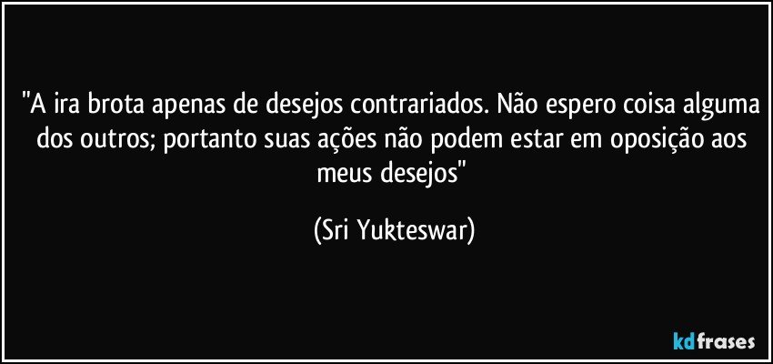 "A ira brota apenas de desejos contrariados. Não espero coisa alguma dos outros; portanto suas ações não podem estar em oposição aos meus desejos" (Sri Yukteswar)