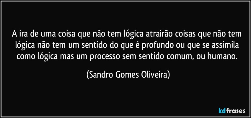 A ira de uma coisa que não tem lógica atrairão coisas que não tem lógica não tem um sentido do que é profundo ou que se assimila como lógica mas um processo sem sentido comum, ou humano. (Sandro Gomes Oliveira)