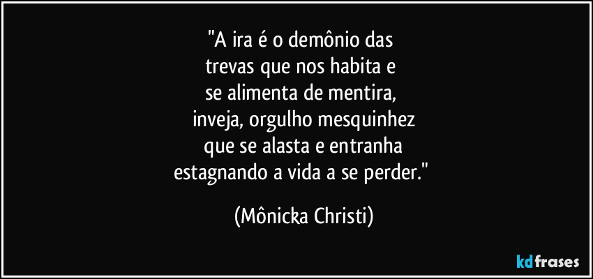 "A ira é o demônio das
trevas que nos habita e
se alimenta de mentira,
inveja, orgulho mesquinhez
que se alasta e entranha
estagnando a vida a se perder." (Mônicka Christi)