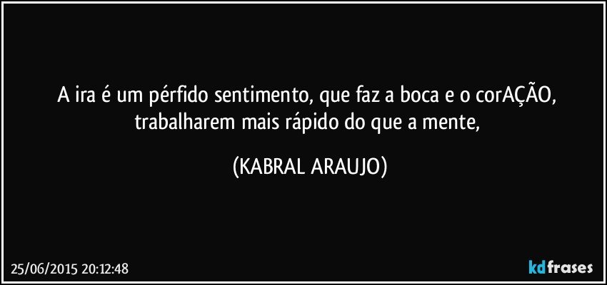 A ira é um pérfido sentimento, que faz a boca e o corAÇÃO, trabalharem mais rápido do que a mente, (KABRAL ARAUJO)